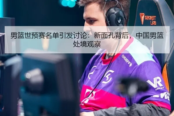 男篮世预赛名单引发讨论：新面孔背后，中国男篮处境观察